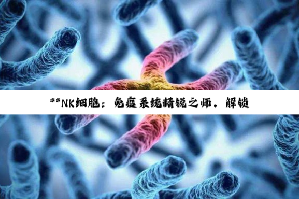 **NK细胞：免疫系统精锐之师，解锁健康守护新篇章**